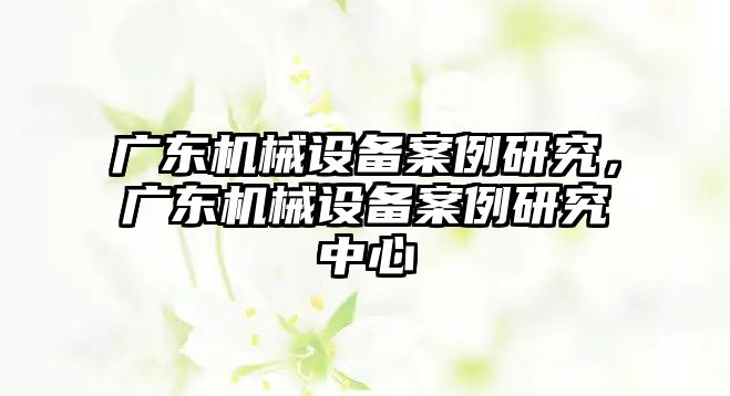 廣東機械設(shè)備案例研究，廣東機械設(shè)備案例研究中心