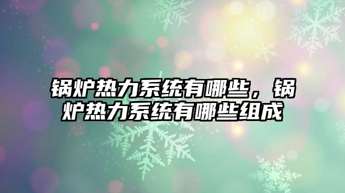 鍋爐熱力系統(tǒng)有哪些，鍋爐熱力系統(tǒng)有哪些組成