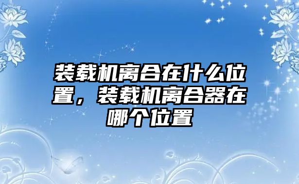 裝載機離合在什么位置，裝載機離合器在哪個位置