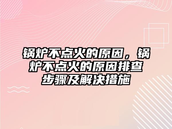 鍋爐不點火的原因，鍋爐不點火的原因排查步驟及解決措施