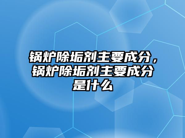 鍋爐除垢劑主要成分，鍋爐除垢劑主要成分是什么