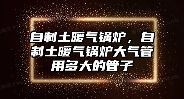 自制土暖氣鍋爐，自制土暖氣鍋爐大氣管用多大的管子