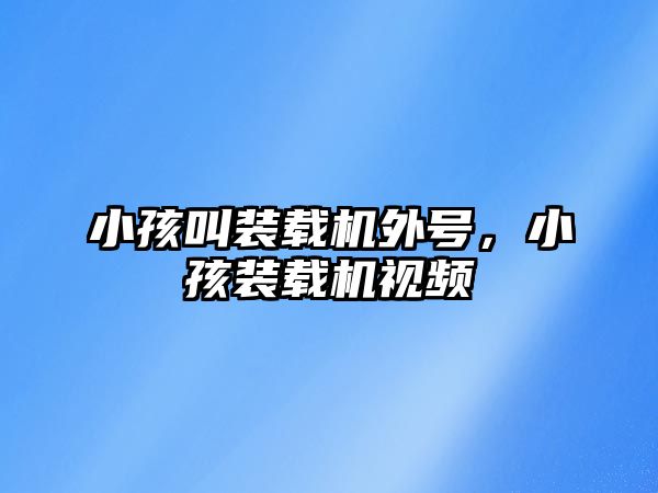 小孩叫裝載機外號，小孩裝載機視頻