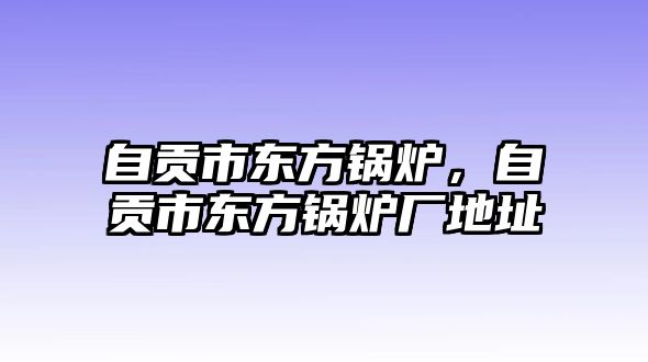 自貢市東方鍋爐，自貢市東方鍋爐廠地址