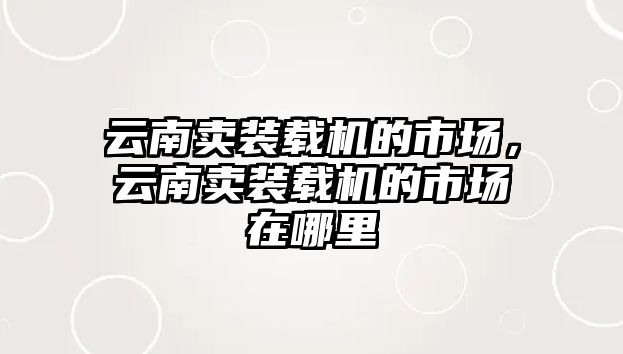 云南賣裝載機(jī)的市場(chǎng)，云南賣裝載機(jī)的市場(chǎng)在哪里