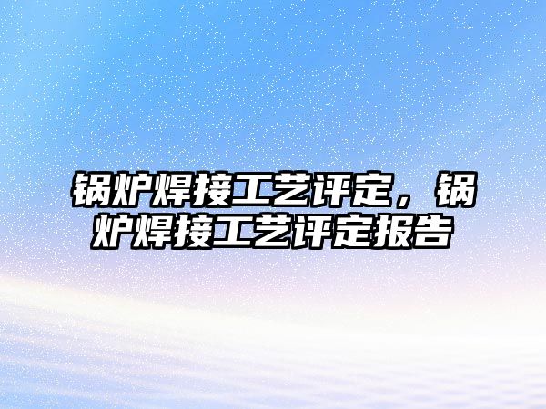 鍋爐焊接工藝評定，鍋爐焊接工藝評定報告