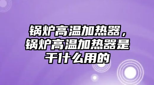 鍋爐高溫加熱器，鍋爐高溫加熱器是干什么用的