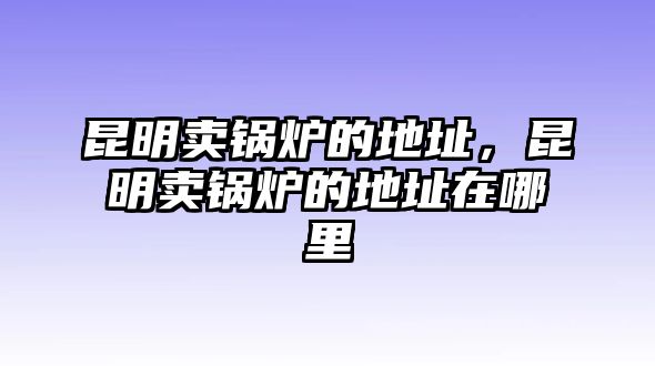 昆明賣鍋爐的地址，昆明賣鍋爐的地址在哪里