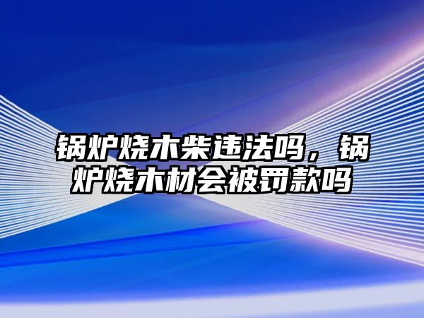 鍋爐燒木柴違法嗎，鍋爐燒木材會被罰款嗎