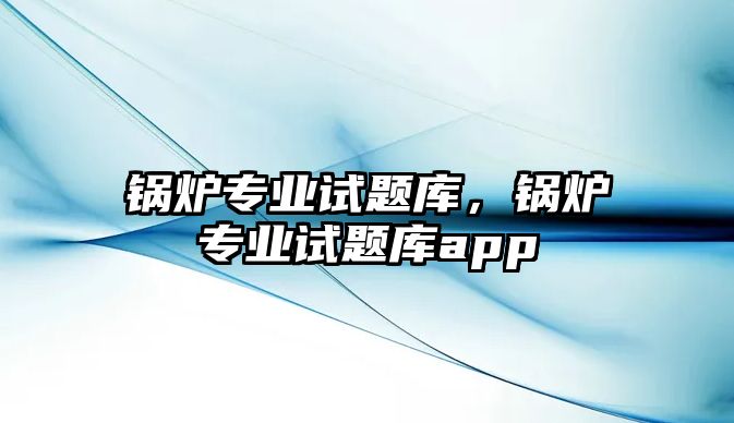 鍋爐專業(yè)試題庫，鍋爐專業(yè)試題庫app