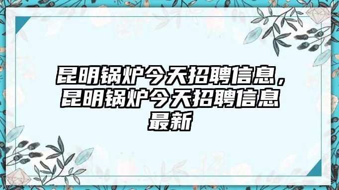 昆明鍋爐今天招聘信息，昆明鍋爐今天招聘信息最新