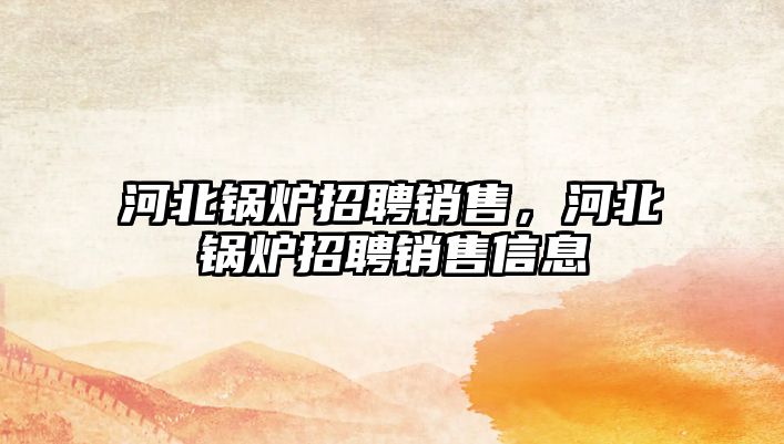 河北鍋爐招聘銷(xiāo)售，河北鍋爐招聘銷(xiāo)售信息