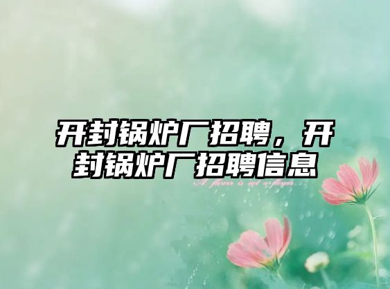 開封鍋爐廠招聘，開封鍋爐廠招聘信息