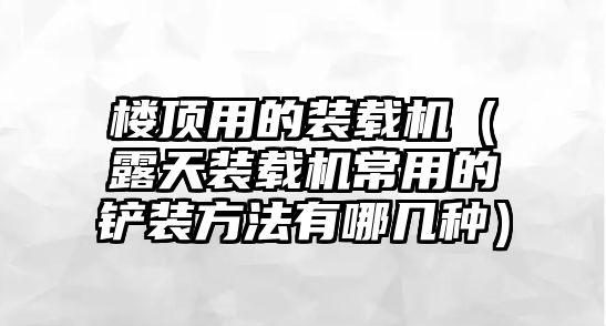 樓頂用的裝載機(jī)（露天裝載機(jī)常用的鏟裝方法有哪幾種）