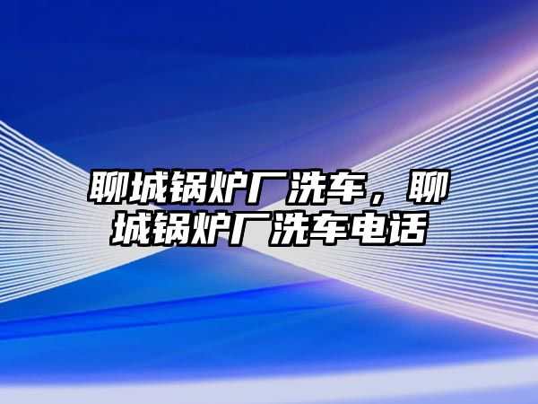 聊城鍋爐廠洗車，聊城鍋爐廠洗車電話