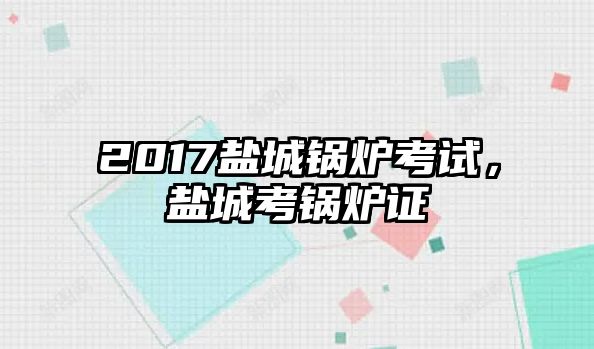 2017鹽城鍋爐考試，鹽城考鍋爐證