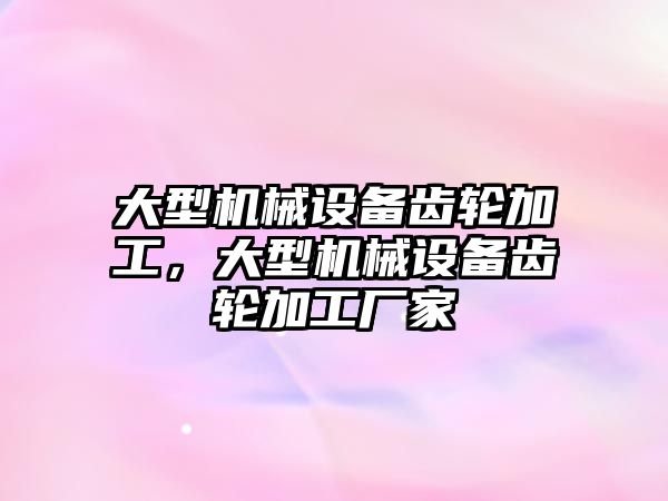 大型機械設備齒輪加工，大型機械設備齒輪加工廠家