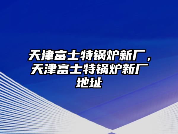 天津富士特鍋爐新廠，天津富士特鍋爐新廠地址