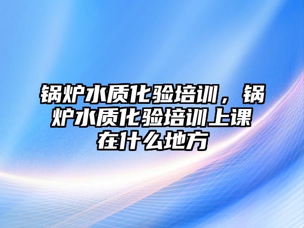 鍋爐水質(zhì)化驗培訓(xùn)，鍋爐水質(zhì)化驗培訓(xùn)上課在什么地方