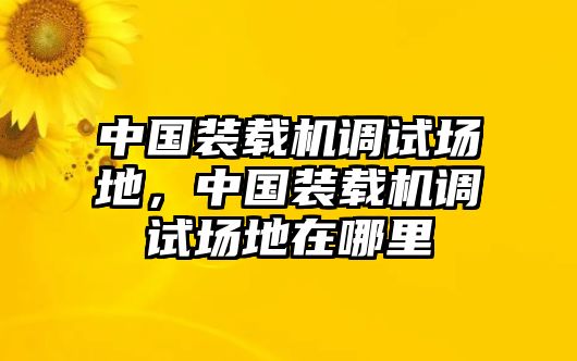 中國(guó)裝載機(jī)調(diào)試場(chǎng)地，中國(guó)裝載機(jī)調(diào)試場(chǎng)地在哪里