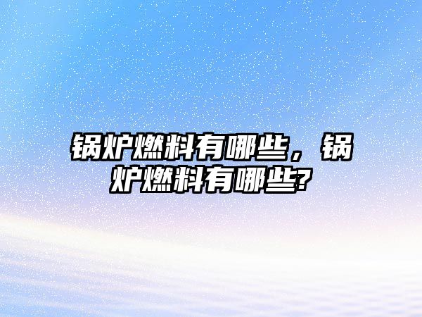 鍋爐燃料有哪些，鍋爐燃料有哪些?