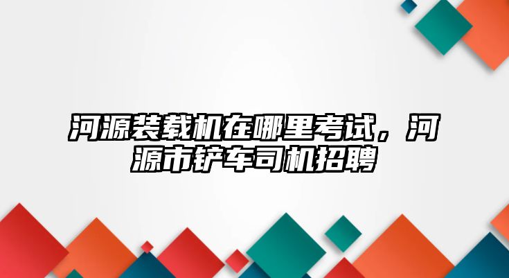 河源裝載機在哪里考試，河源市鏟車司機招聘