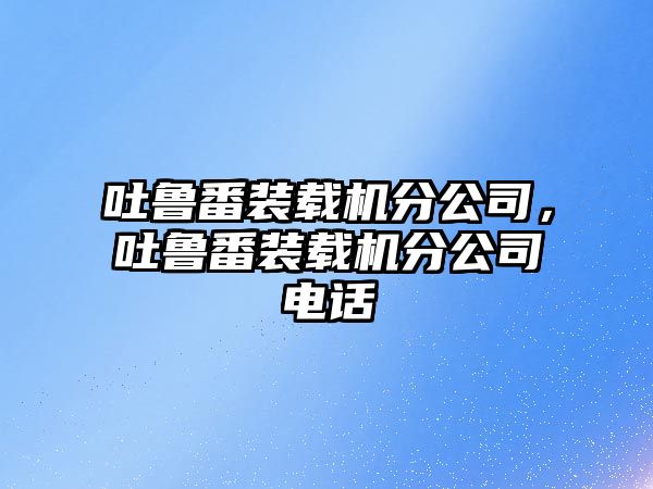 吐魯番裝載機(jī)分公司，吐魯番裝載機(jī)分公司電話