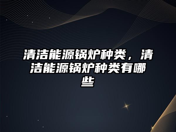 清潔能源鍋爐種類，清潔能源鍋爐種類有哪些