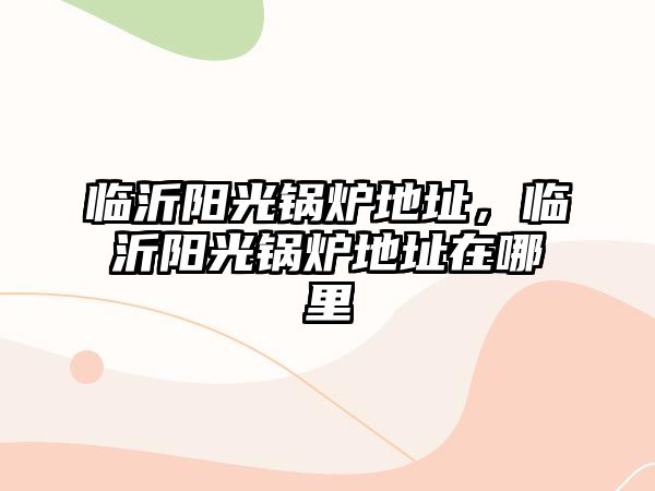 臨沂陽(yáng)光鍋爐地址，臨沂陽(yáng)光鍋爐地址在哪里