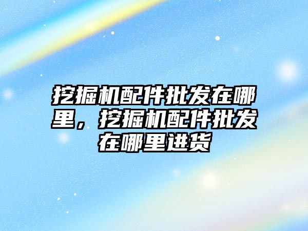 挖掘機配件批發(fā)在哪里，挖掘機配件批發(fā)在哪里進貨