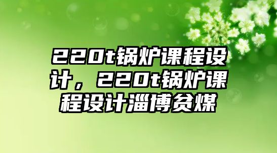 220t鍋爐課程設(shè)計，220t鍋爐課程設(shè)計淄博貧煤