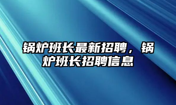 鍋爐班長(zhǎng)最新招聘，鍋爐班長(zhǎng)招聘信息