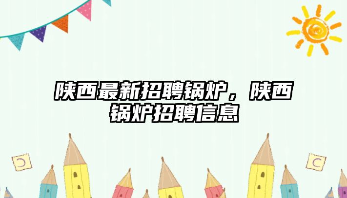 陜西最新招聘鍋爐，陜西鍋爐招聘信息