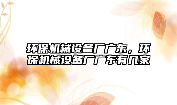 環(huán)保機械設備廠廣東，環(huán)保機械設備廠廣東有幾家