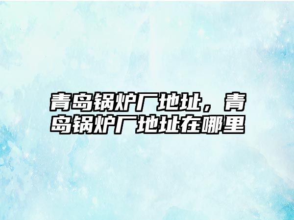 青島鍋爐廠地址，青島鍋爐廠地址在哪里