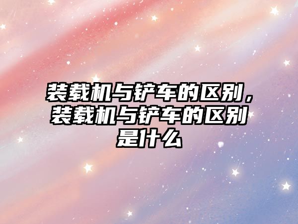 裝載機與鏟車的區(qū)別，裝載機與鏟車的區(qū)別是什么