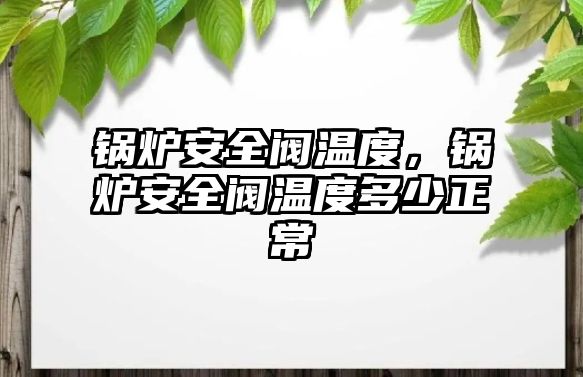 鍋爐安全閥溫度，鍋爐安全閥溫度多少正常