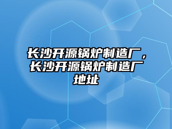 長沙開源鍋爐制造廠，長沙開源鍋爐制造廠地址