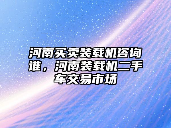 河南買賣裝載機咨詢誰，河南裝載機二手車交易市場