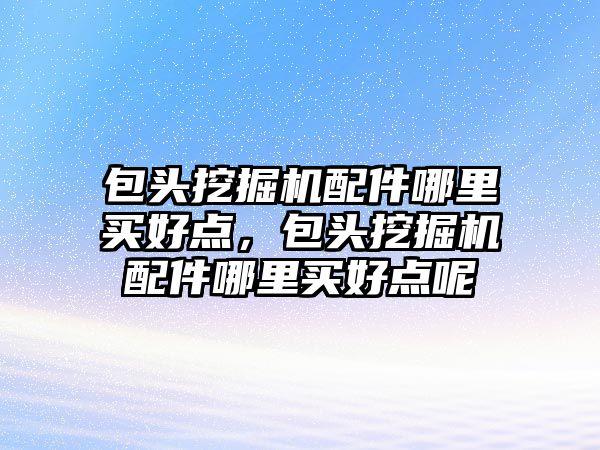 包頭挖掘機配件哪里買好點，包頭挖掘機配件哪里買好點呢