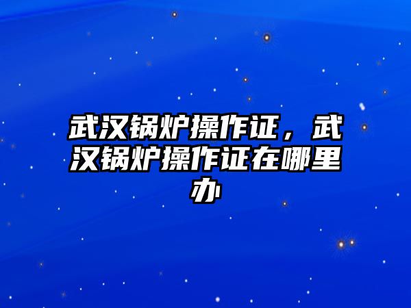 武漢鍋爐操作證，武漢鍋爐操作證在哪里辦