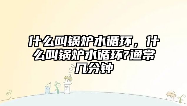 什么叫鍋爐水循環(huán)，什么叫鍋爐水循環(huán)?通常幾分鐘