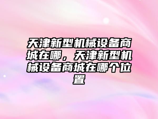 天津新型機(jī)械設(shè)備商城在哪，天津新型機(jī)械設(shè)備商城在哪個(gè)位置