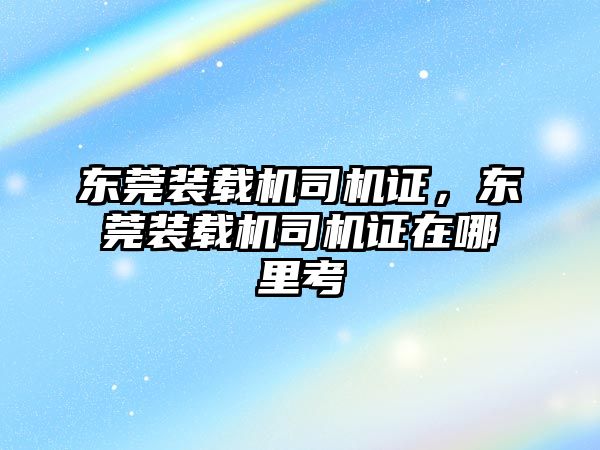 東莞裝載機司機證，東莞裝載機司機證在哪里考