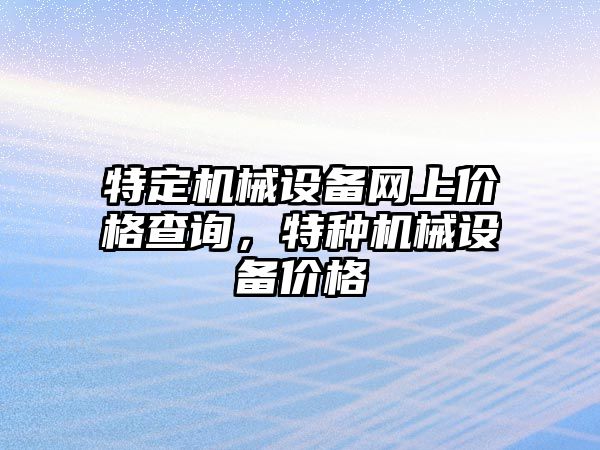 特定機(jī)械設(shè)備網(wǎng)上價格查詢，特種機(jī)械設(shè)備價格