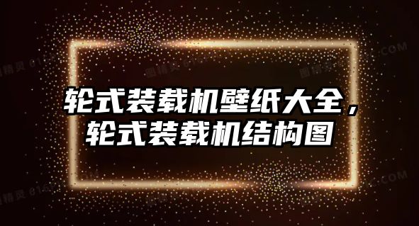 輪式裝載機(jī)壁紙大全，輪式裝載機(jī)結(jié)構(gòu)圖