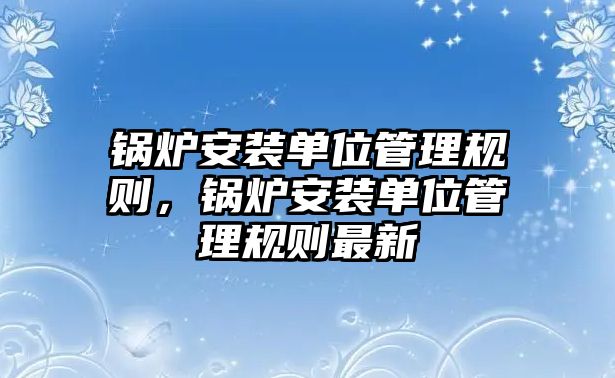 鍋爐安裝單位管理規(guī)則，鍋爐安裝單位管理規(guī)則最新