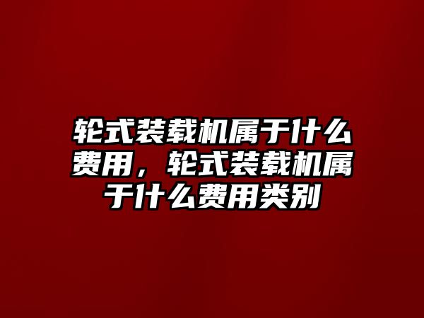 輪式裝載機(jī)屬于什么費(fèi)用，輪式裝載機(jī)屬于什么費(fèi)用類別