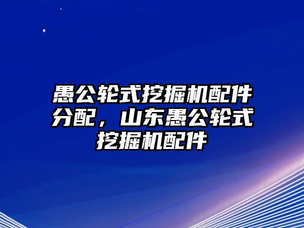 愚公輪式挖掘機配件分配，山東愚公輪式挖掘機配件