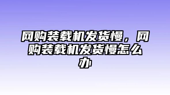 網(wǎng)購裝載機(jī)發(fā)貨慢，網(wǎng)購裝載機(jī)發(fā)貨慢怎么辦